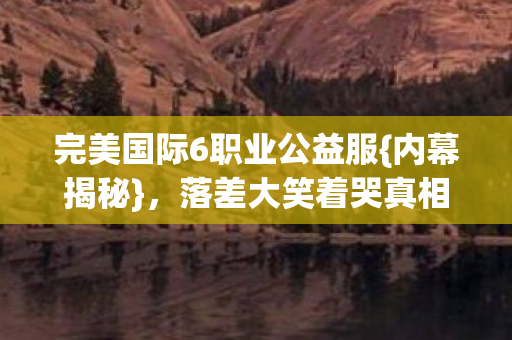 完美国际6职业公益服{内幕揭秘},落差大笑着哭真相 完美国际6职业公益服{内幕揭秘},落差大笑着哭真相