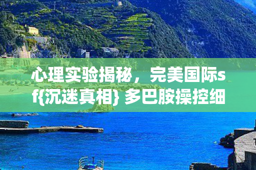 心理实验揭秘,完美国际sf{沉迷真相} 多巴胺操控细思极恐 心理实验揭秘,完美国际sf{沉迷真相} 多巴胺操控细思极恐