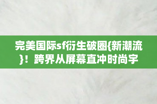 完美国际sf衍生破圈{新潮流}!跨界从屏幕直冲时尚宇宙 完美国际sf衍生破圈{新潮流}!跨界从屏幕直冲时尚宇宙