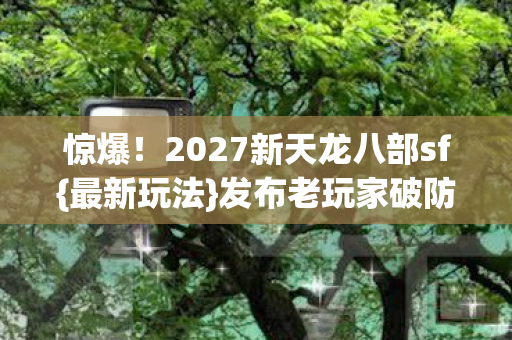 惊爆!2027新天龙八部sf{最新玩法}发布老玩家破防? 惊爆!2027新天龙八部sf{最新玩法}发布老玩家破防?