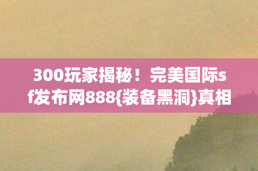 300玩家揭秘!完美国际sf发布网888{装备黑洞}真相曝光,(关键词,完美国际sf发布网888,下拉词,装备黑洞) 300玩家揭秘!完美国际sf发布网888{装备黑洞}真相曝光,(关键词,完美国际sf发布网888,下拉词,装备黑洞)