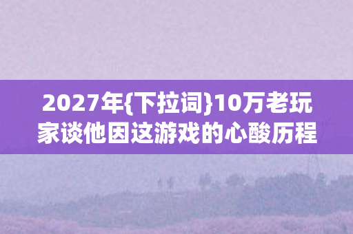 2027年{下拉词}10万老玩家谈他因这游戏的心酸历程 2027年{下拉词}10万老玩家谈他因这游戏的心酸历程
