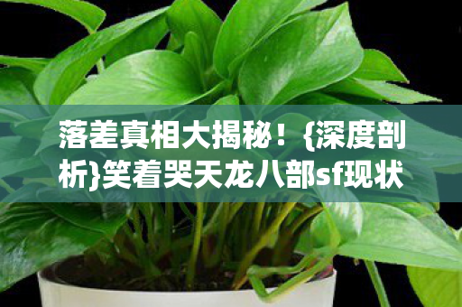 落差真相大揭秘!{深度剖析}笑着哭天龙八部sf现状 落差真相大揭秘!{深度剖析}笑着哭天龙八部sf现状
