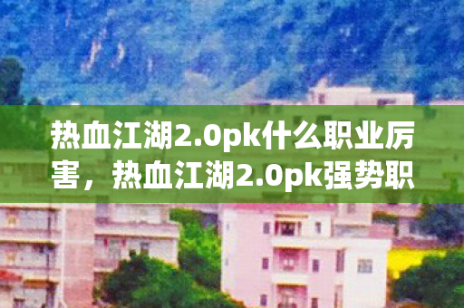 热血江湖2.0pk什么职业厉害,热血江湖2.0pk强势职业推荐 热血江湖2.0pk什么职业厉害,热血江湖2.0pk强势职业推荐
