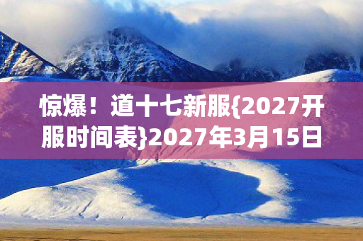 惊爆！道十七新服{2027开服时间表}2027年3月15日开启必看