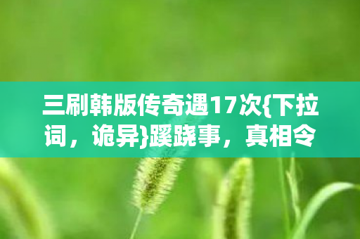 三刷韩版传奇遇17次{下拉词，诡异}蹊跷事，真相令人胆寒！
