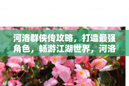 河洛群侠传攻略，打造最强角色，畅游江湖世界，河洛群侠传，打造最强角色，畅游江湖世界攻略