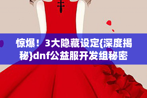 惊爆!3大隐藏设定{深度揭秘}dnf公益服开发组秘密 惊爆!3大隐藏设定{深度揭秘}dnf公益服开发组秘密