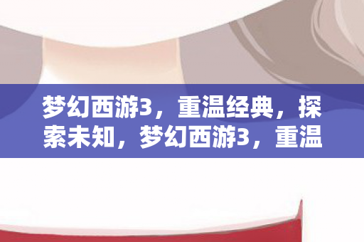 梦幻西游3,重温经典,探索未知,梦幻西游3,重温经典,探索未知之旅 梦幻西游3,重温经典,探索未知,梦幻西游3,重温经典,探索未知之旅