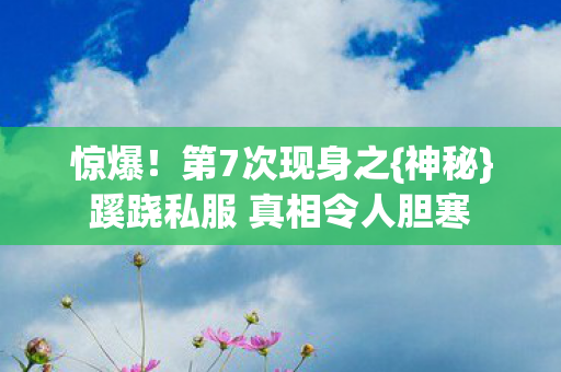 惊爆!第7次现身之{神秘}蹊跷私服 真相令人胆寒 惊爆!第7次现身之{神秘}蹊跷私服 真相令人胆寒