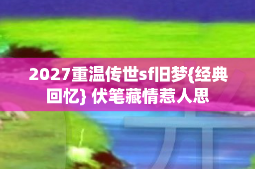 2027重温传世sf旧梦{经典回忆} 伏笔藏情惹人思 2027重温传世sf旧梦{经典回忆} 伏笔藏情惹人思
