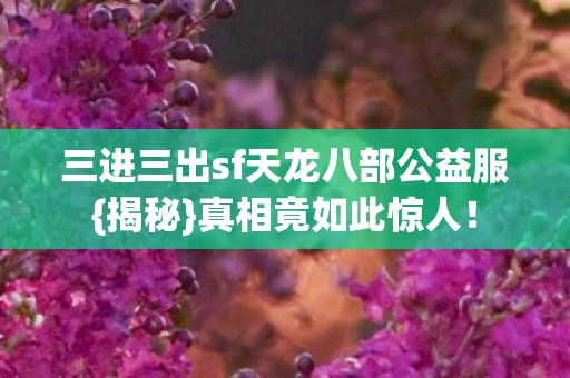 三进三出sf天龙八部公益服{揭秘}真相竟如此惊人! 三进三出sf天龙八部公益服{揭秘}真相竟如此惊人!