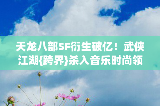 天龙八部SF衍生破亿！武侠江湖{跨界}杀入音乐时尚领域