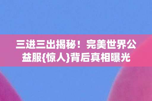 三进三出揭秘！完美世界公益服{惊人}背后真相曝光