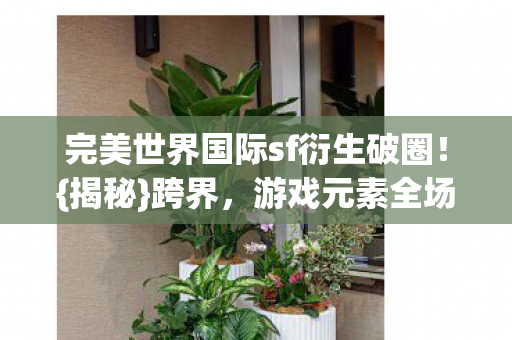 完美世界国际sf衍生破圈！{揭秘}跨界，游戏元素全场景渗透