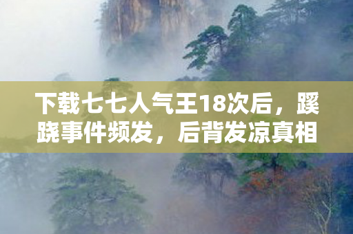 下载七七人气王18次后,蹊跷事件频发,后背发凉真相揭晓! 下载七七人气王18次后,蹊跷事件频发,后背发凉真相揭晓!