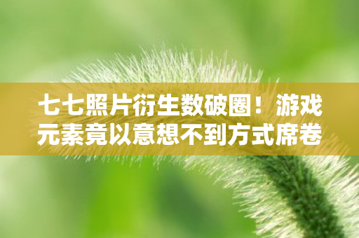 七七照片衍生数破圈!游戏元素竟以意想不到方式席卷潮流圈 七七照片衍生数破圈!游戏元素竟以意想不到方式席卷潮流圈
