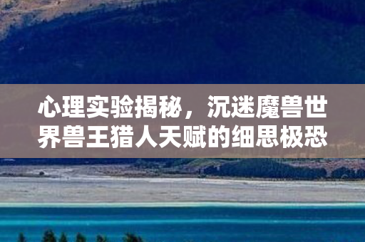 心理实验揭秘,沉迷魔兽世界兽王猎人天赋的细思极恐真相 心理实验揭秘,沉迷魔兽世界兽王猎人天赋的细思极恐真相
