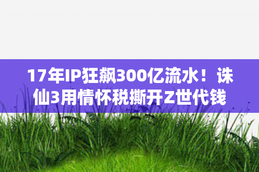 17年IP狂飙300亿流水!诛仙3用情怀税撕开Z世代钱包的真相 17年IP狂飙300亿流水!诛仙3用情怀税撕开Z世代钱包的真相