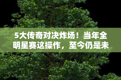5大传奇对决炸场！当年全明星赛这操作，至今仍是未解之谜？