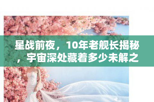 星战前夜，10年老舰长揭秘，宇宙深处藏着多少未解之谜？