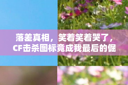 落差真相，笑着笑着哭了，CF击杀图标竟成我最后的倔强