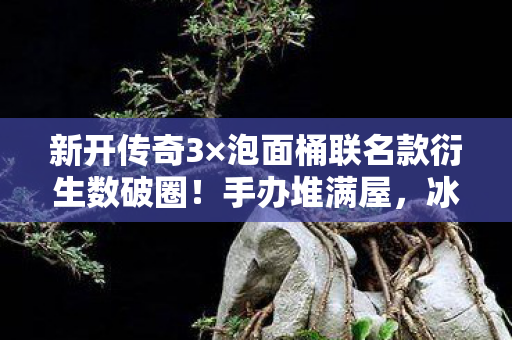 新开传奇3×泡面桶联名款衍生数破圈！手办堆满屋，冰箱空如许的嚣张人生