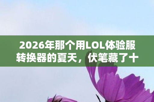 2026年那个用LOL体验服转换器的夏天,伏笔藏了十年,鼻子一酸才读懂 2026年那个用LOL体验服转换器的夏天,伏笔藏了十年,鼻子一酸才读懂