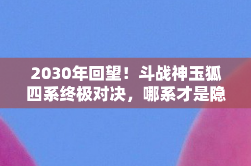 2030年回望!斗战神玉狐四系终极对决,哪系才是隐藏王者? 2030年回望!斗战神玉狐四系终极对决,哪系才是隐藏王者?