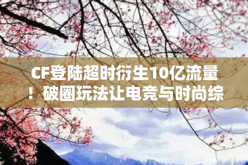 CF登陆超时衍生10亿流量!破圈玩法让电竞与时尚综艺撞出意想不到火花 CF登陆超时衍生10亿流量!破圈玩法让电竞与时尚综艺撞出意想不到火花