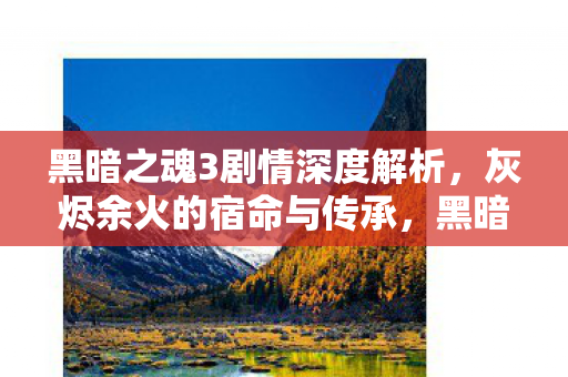 黑暗之魂3剧情深度解析,灰烬余火的宿命与传承,黑暗之魂3剧情深度剖析,灰烬余火的宿命与传承 黑暗之魂3剧情深度解析,灰烬余火的宿命与传承,黑暗之魂3剧情深度剖析,灰烬余火的宿命与传承
