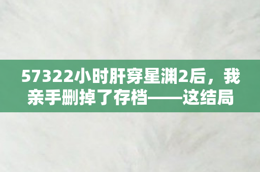 57322小时肝穿星渊2后,我亲手删掉了存档——这结局谁顶得住? 57322小时肝穿星渊2后,我亲手删掉了存档——这结局谁顶得住?