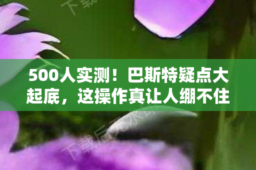 500人实测!巴斯特疑点大起底,这操作真让人绷不住! 500人实测!巴斯特疑点大起底,这操作真让人绷不住!