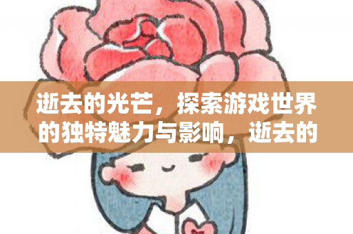 逝去的光芒,探索游戏世界的独特魅力与影响,逝去的光芒,探索游戏世界的独特魅力与影响 逝去的光芒,探索游戏世界的独特魅力与影响,逝去的光芒,探索游戏世界的独特魅力与影响