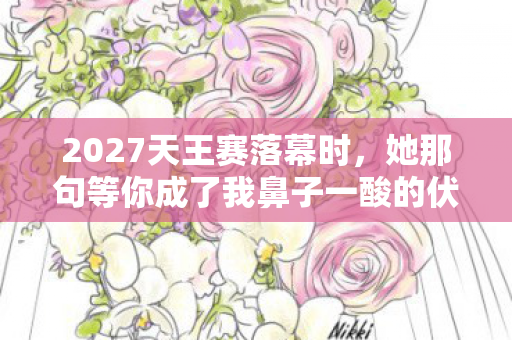 2027天王赛落幕时,她那句等你成了我鼻子一酸的伏笔 2027天王赛落幕时,她那句等你成了我鼻子一酸的伏笔