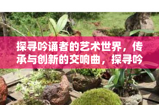 探寻吟诵者的艺术世界,传承与创新的交响曲,探寻吟诵者的艺术世界,传承与创新的交响曲 探寻吟诵者的艺术世界,传承与创新的交响曲,探寻吟诵者的艺术世界,传承与创新的交响曲
