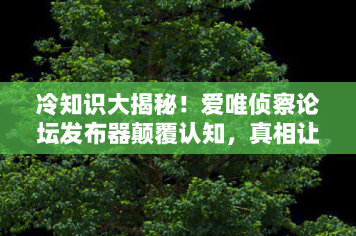 冷知识大揭秘!爱唯侦察论坛发布器颠覆认知,真相让人目瞪口呆! 冷知识大揭秘!爱唯侦察论坛发布器颠覆认知,真相让人目瞪口呆!