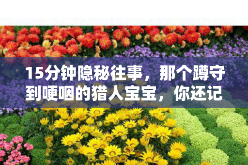 15分钟隐秘往事,那个蹲守到哽咽的猎人宝宝,你还记得吗? 15分钟隐秘往事,那个蹲守到哽咽的猎人宝宝,你还记得吗?