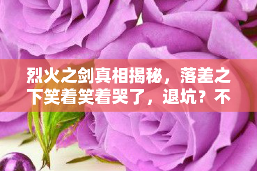 烈火之剑真相揭秘,落差之下笑着笑着哭了,退坑?不存在的! 烈火之剑真相揭秘,落差之下笑着笑着哭了,退坑?不存在的!