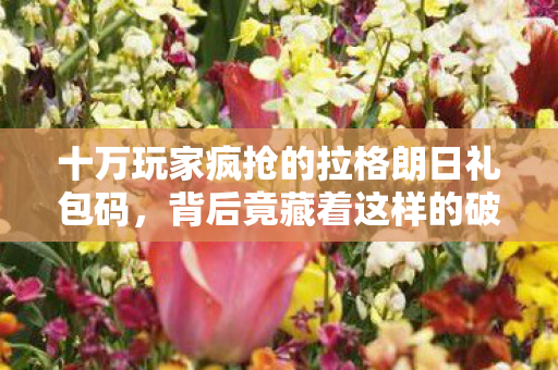 十万玩家疯抢的拉格朗日礼包码，背后竟藏着这样的破防真相！
