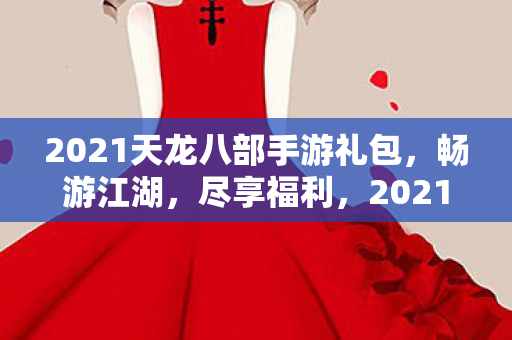 2021天龙八部手游礼包,畅游江湖,尽享福利,2021天龙八部手游礼包来袭,畅游江湖,尽享福利! 2021天龙八部手游礼包,畅游江湖,尽享福利,2021天龙八部手游礼包来袭,畅游江湖,尽享福利!