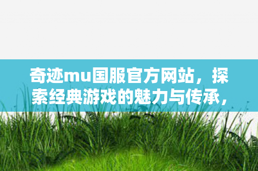 奇迹mu国服官方网站，探索经典游戏的魅力与传承，奇迹MU国服官网，探索经典游戏魅力与传承