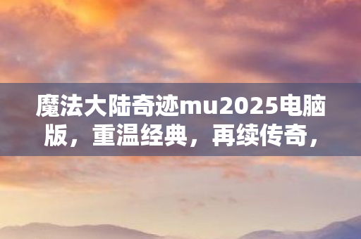 魔法大陆奇迹mu2025电脑版，重温经典，再续传奇，魔法大陆奇迹MU2025电脑版，重温经典，续写传奇之旅