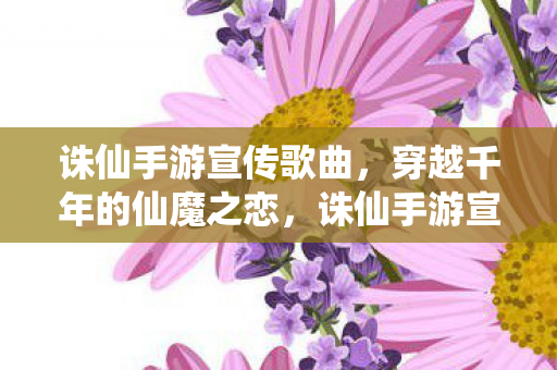 诛仙手游宣传歌曲,穿越千年的仙魔之恋,诛仙手游宣传曲,穿越千年的仙魔之恋 诛仙手游宣传歌曲,穿越千年的仙魔之恋,诛仙手游宣传曲,穿越千年的仙魔之恋