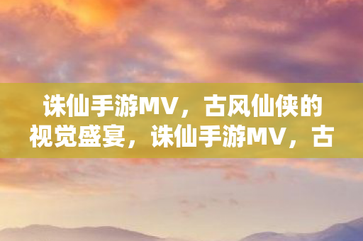 诛仙手游MV,古风仙侠的视觉盛宴,诛仙手游MV,古风仙侠的视觉盛宴 诛仙手游MV,古风仙侠的视觉盛宴,诛仙手游MV,古风仙侠的视觉盛宴