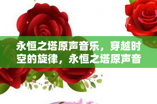 永恒之塔原声音乐,穿越时空的旋律,永恒之塔原声音乐,穿越时空的旋律 永恒之塔原声音乐,穿越时空的旋律,永恒之塔原声音乐,穿越时空的旋律