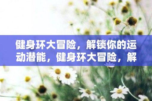 健身环大冒险,解锁你的运动潜能,健身环大冒险,解锁你的运动潜能,挑战自我,享受健康! 健身环大冒险,解锁你的运动潜能,健身环大冒险,解锁你的运动潜能,挑战自我,享受健康!