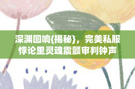 深渊回响{揭秘}，完美私服悖论里灵魂震颤审判钟声