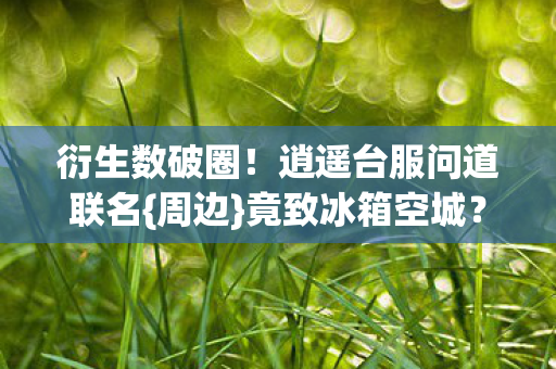 衍生数破圈！逍遥台服问道联名{周边}竟致冰箱空城？