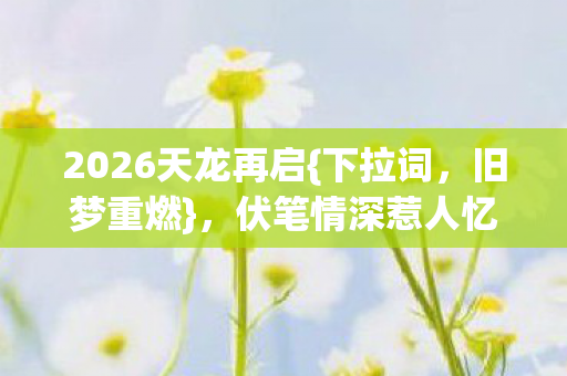 2026天龙再启{下拉词，旧梦重燃}，伏笔情深惹人忆往昔